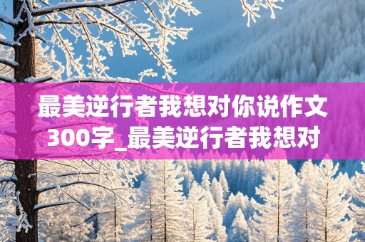 最美逆行者我想对你说作文300字_最美逆行者我想对你说作文300字怎么写