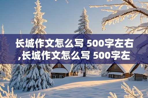 长城作文怎么写 500字左右,长城作文怎么写 500字左右资料