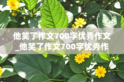 他笑了作文700字优秀作文_他笑了作文700字优秀作文他的品质