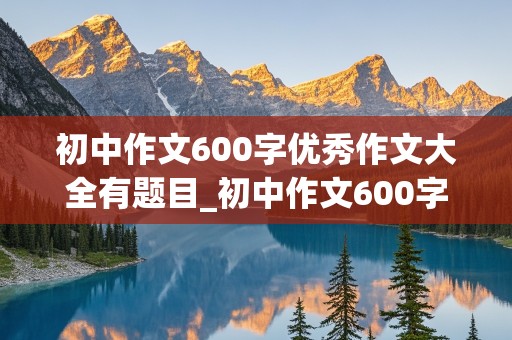 初中作文600字优秀作文大全有题目_初中作文600字优秀作文大全有题目免费