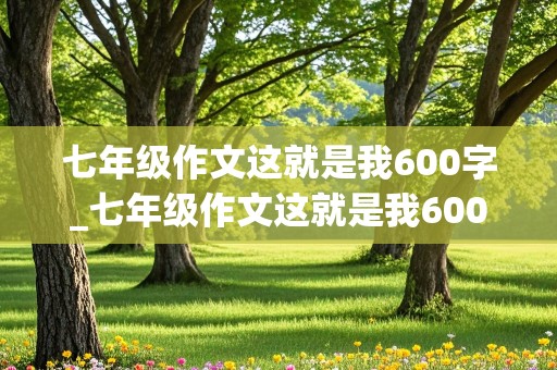 七年级作文这就是我600字_七年级作文这就是我600字左右