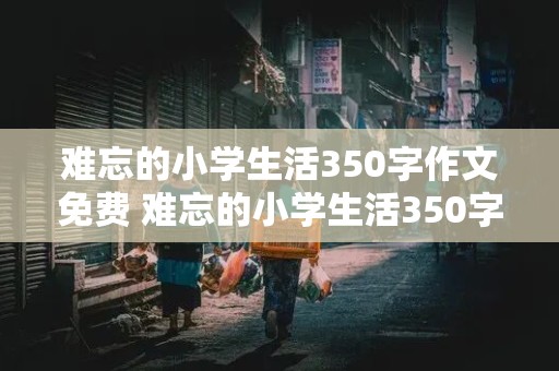 难忘的小学生活350字作文免费 难忘的小学生活350字优秀作文