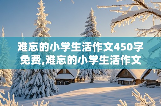 难忘的小学生活作文450字免费,难忘的小学生活作文450字免费六年级