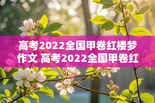 高考2022全国甲卷红楼梦作文 高考2022全国甲卷红楼梦作文范文