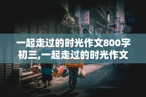 一起走过的时光作文800字初三,一起走过的时光作文800字初三友情