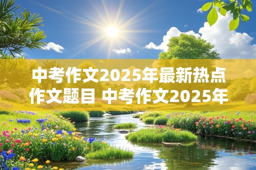 中考作文2025年最新热点作文题目 中考作文2025年最新热点作文题目是什么