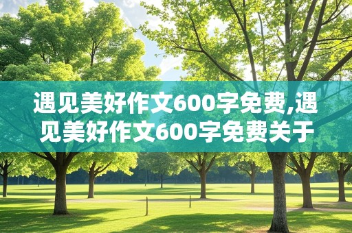 遇见美好作文600字免费,遇见美好作文600字免费关于遇见动物