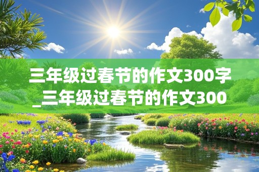 三年级过春节的作文300字_三年级过春节的作文300字小学生作文