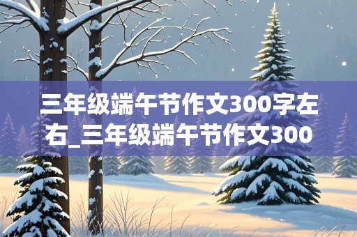 三年级端午节作文300字左右_三年级端午节作文300字左右优秀作品