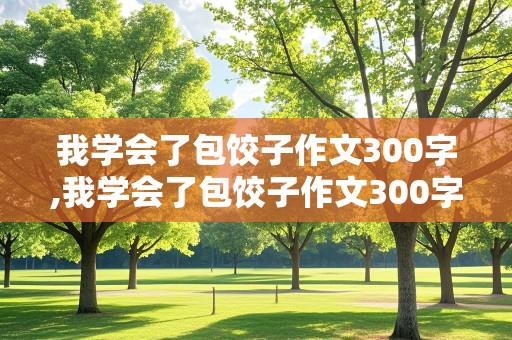 我学会了包饺子作文300字,我学会了包饺子作文300字三年级