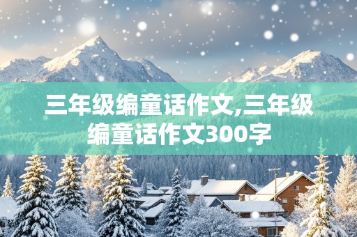 三年级编童话作文,三年级编童话作文300字