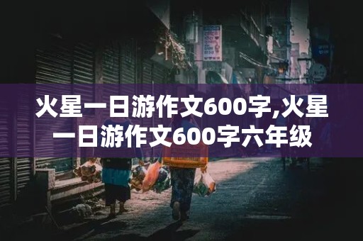 火星一日游作文600字,火星一日游作文600字六年级