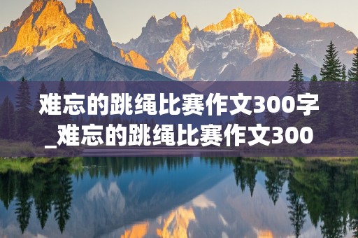 难忘的跳绳比赛作文300字_难忘的跳绳比赛作文300字三年级