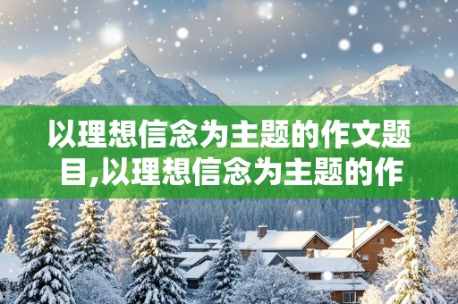 以理想信念为主题的作文题目,以理想信念为主题的作文题目有哪些