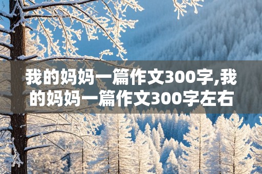 我的妈妈一篇作文300字,我的妈妈一篇作文300字左右