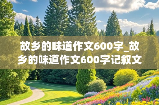 故乡的味道作文600字_故乡的味道作文600字记叙文