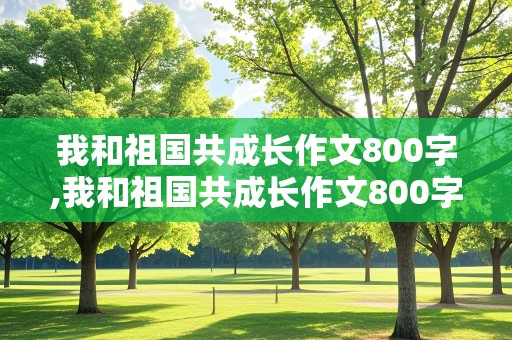 我和祖国共成长作文800字,我和祖国共成长作文800字左右