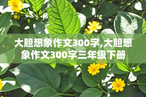 大胆想象作文300字,大胆想象作文300字三年级下册