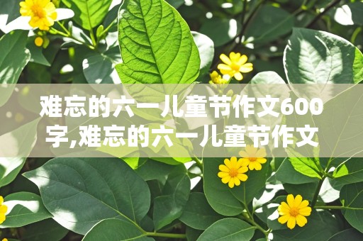 难忘的六一儿童节作文600字,难忘的六一儿童节作文600字优秀作文点面结合