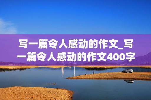 写一篇令人感动的作文_写一篇令人感动的作文400字