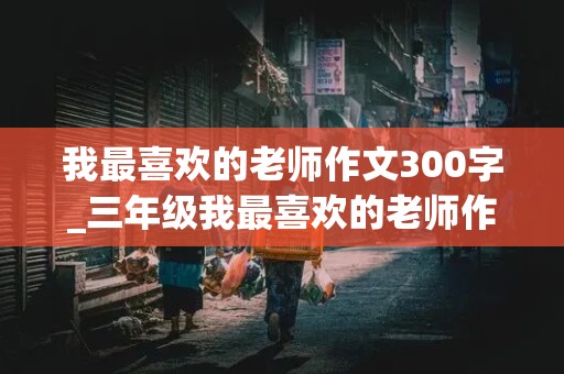 我最喜欢的老师作文300字_三年级我最喜欢的老师作文300字