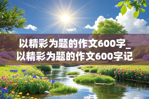 以精彩为题的作文600字_以精彩为题的作文600字记叙文