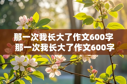 那一次我长大了作文600字 那一次我长大了作文600字初一