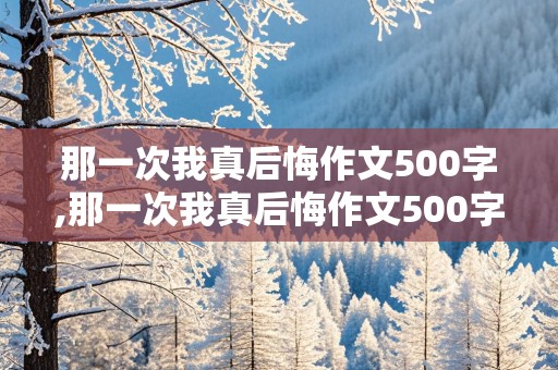 那一次我真后悔作文500字,那一次我真后悔作文500字初一