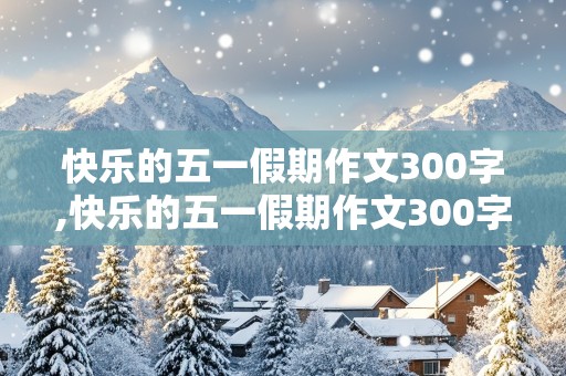 快乐的五一假期作文300字,快乐的五一假期作文300字左右