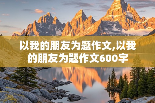 以我的朋友为题作文,以我的朋友为题作文600字