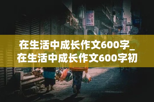 在生活中成长作文600字_在生活中成长作文600字初中作文