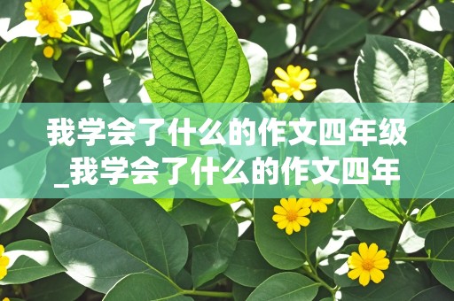 我学会了什么的作文四年级_我学会了什么的作文四年级下册