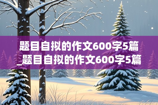 题目自拟的作文600字5篇_题目自拟的作文600字5篇初一