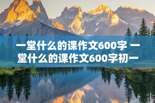 一堂什么的课作文600字 一堂什么的课作文600字初一作文