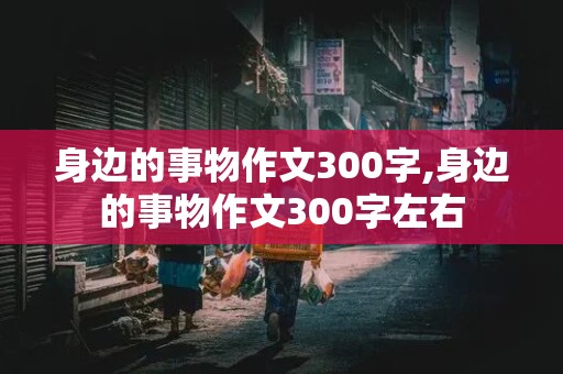 身边的事物作文300字,身边的事物作文300字左右