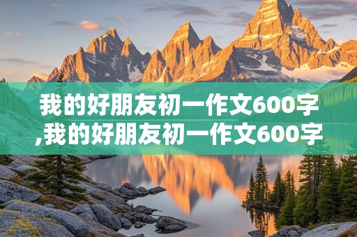 我的好朋友初一作文600字,我的好朋友初一作文600字写人