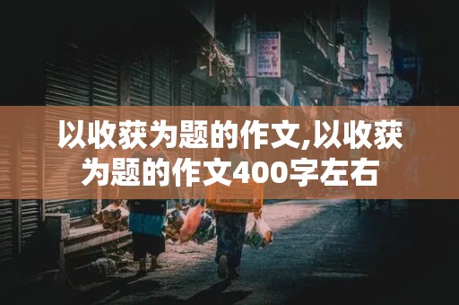 以收获为题的作文,以收获为题的作文400字左右