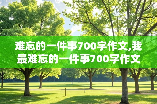 难忘的一件事700字作文,我最难忘的一件事700字作文