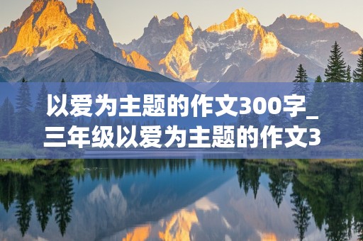 以爱为主题的作文300字_三年级以爱为主题的作文300字