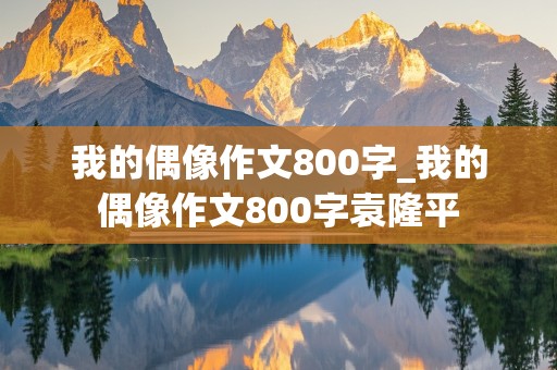 我的偶像作文800字_我的偶像作文800字袁隆平