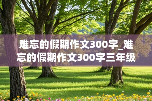 难忘的假期作文300字_难忘的假期作文300字三年级