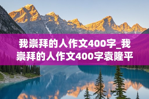 我崇拜的人作文400字_我崇拜的人作文400字袁隆平