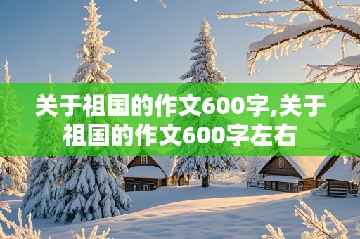 关于祖国的作文600字,关于祖国的作文600字左右