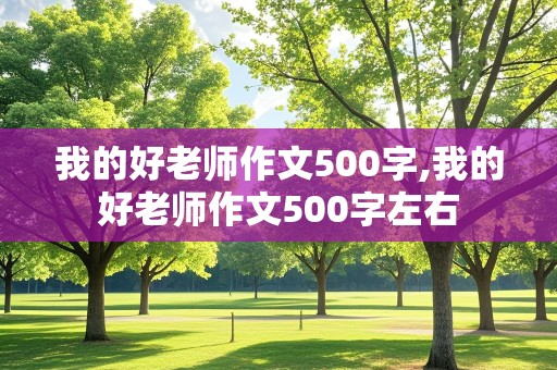 我的好老师作文500字,我的好老师作文500字左右