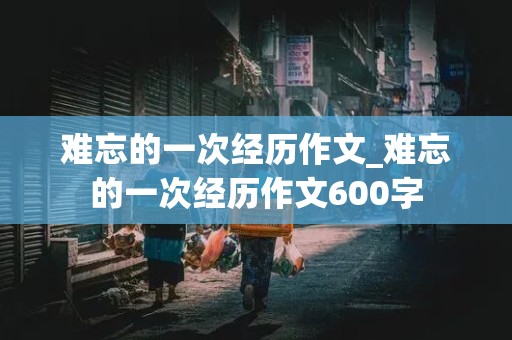 难忘的一次经历作文_难忘的一次经历作文600字