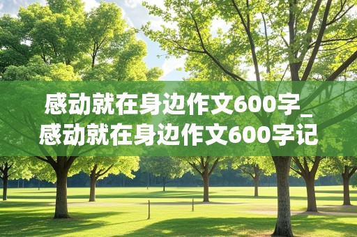 感动就在身边作文600字_感动就在身边作文600字记叙文