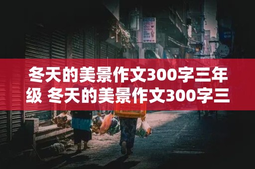 冬天的美景作文300字三年级 冬天的美景作文300字三年级冬天