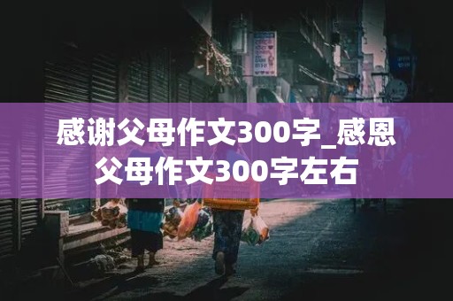 感谢父母作文300字_感恩父母作文300字左右