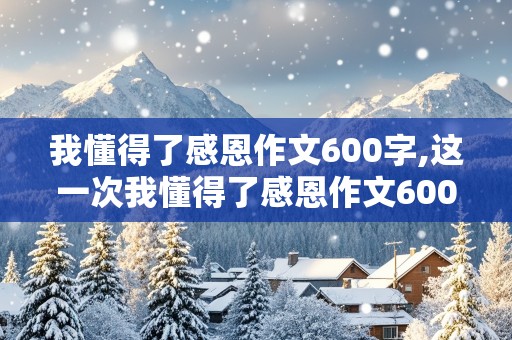 我懂得了感恩作文600字,这一次我懂得了感恩作文600字