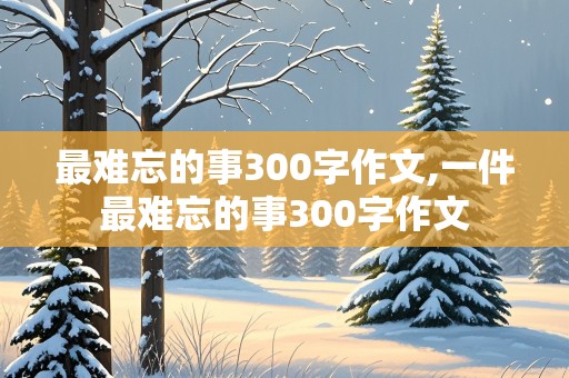 最难忘的事300字作文,一件最难忘的事300字作文